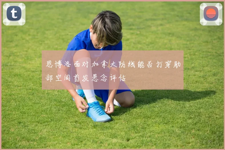 恩博洛面对加拿大防线能否打穿肋部空间首发悬念评估