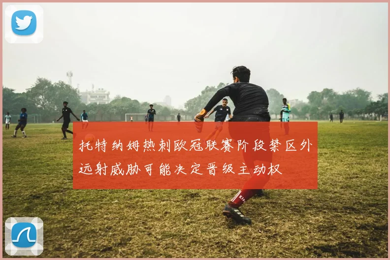 托特纳姆热刺欧冠联赛阶段禁区外远射威胁可能决定晋级主动权