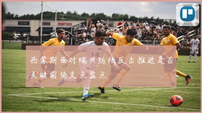 西蒙斯面对瑞典防线反击推进是否关键前场支点盘点
