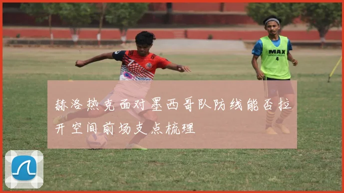 赫洛热克面对墨西哥队防线能否拉开空间前场支点梳理