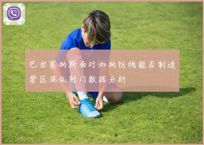 巴尔塞纳斯面对加纳防线能否制造禁区混乱射门数据分析