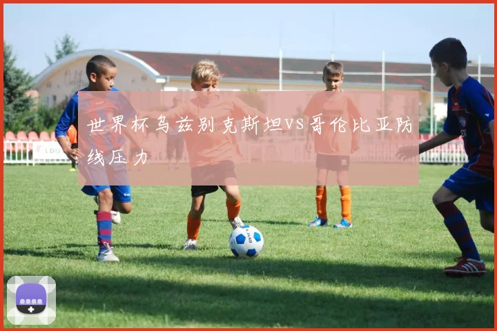 世界杯乌兹别克斯坦vs哥伦比亚防线压力