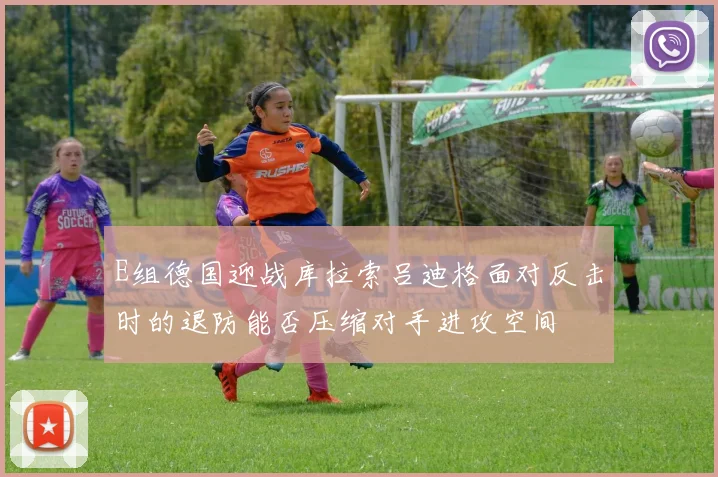 E组德国迎战库拉索吕迪格面对反击时的退防能否压缩对手进攻空间