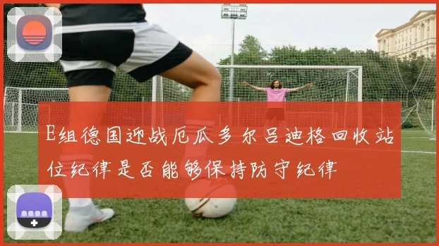 E组德国迎战厄瓜多尔吕迪格回收站位纪律是否能够保持防守纪律