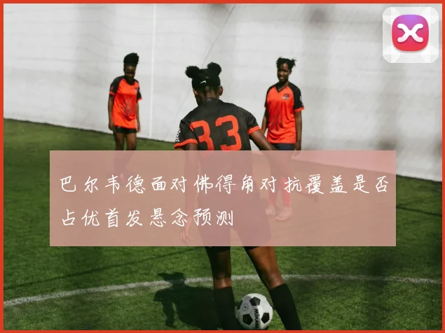 巴尔韦德面对佛得角对抗覆盖是否占优首发悬念预测