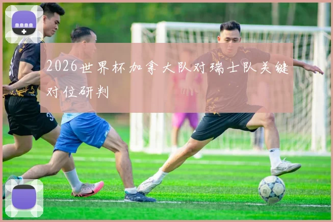 2026世界杯加拿大队对瑞士队关键对位研判