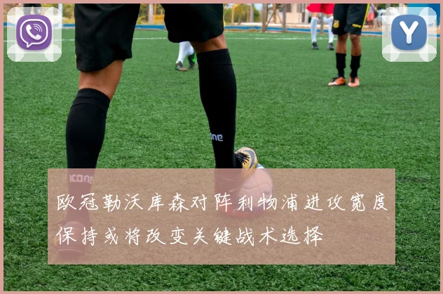 欧冠勒沃库森对阵利物浦进攻宽度保持或将改变关键战术选择