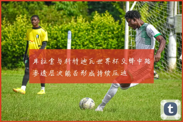 库拉索与科特迪瓦世界杯交锋中路渗透层次能否形成持续压迫