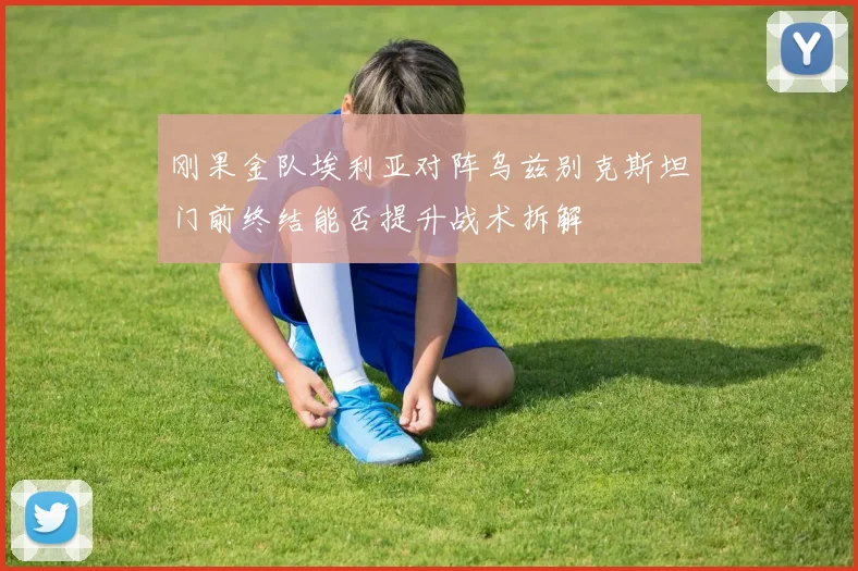 刚果金队埃利亚对阵乌兹别克斯坦门前终结能否提升战术拆解