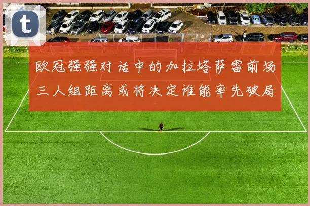 欧冠强强对话中的加拉塔萨雷前场三人组距离或将决定谁能率先破局