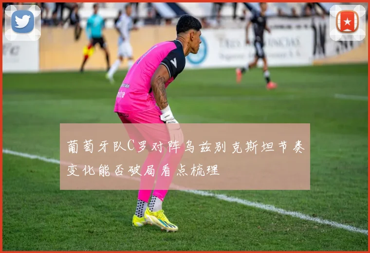 葡萄牙队C罗对阵乌兹别克斯坦节奏变化能否破局看点梳理