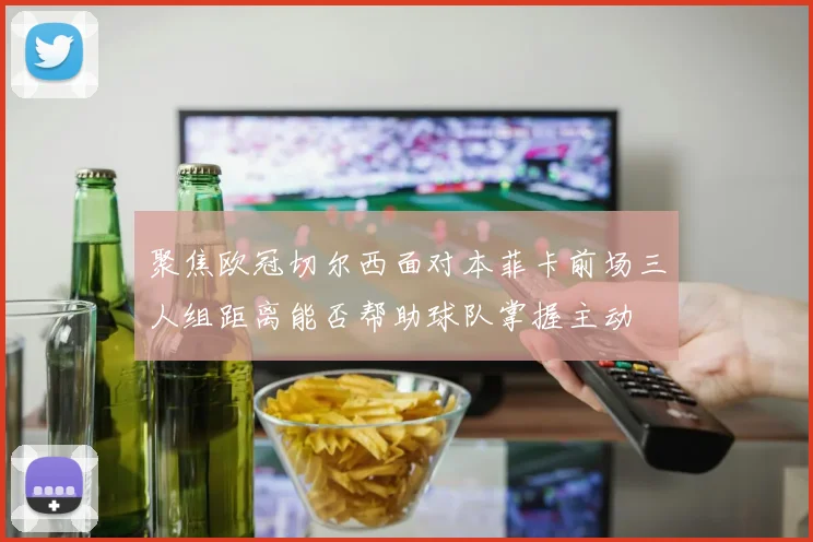 聚焦欧冠切尔西面对本菲卡前场三人组距离能否帮助球队掌握主动