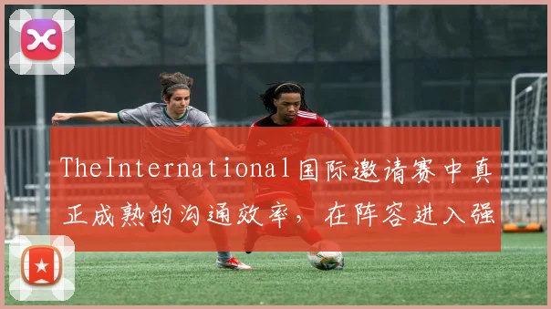 TheInternational国际邀请赛中真正成熟的沟通效率,在阵容进入强势期时会呈现什么变化