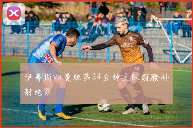 伊普斯vs曼联第24分钟主队前腰补射绝杀