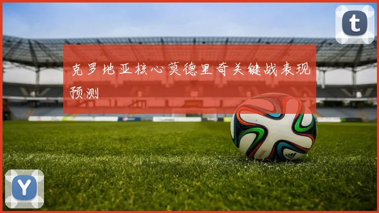 克罗地亚核心莫德里奇关键战表现预测
