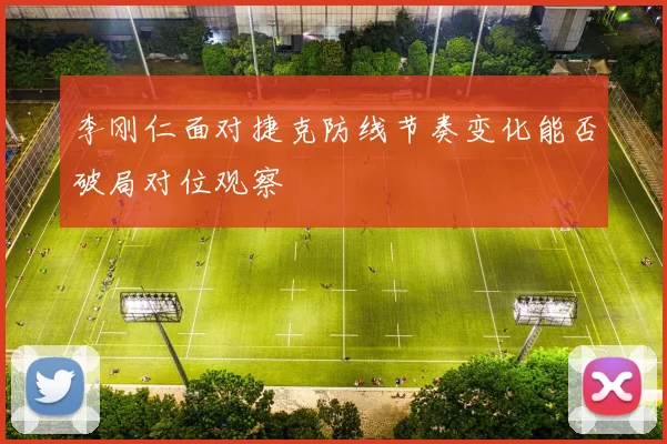 李刚仁面对捷克防线节奏变化能否破局对位观察