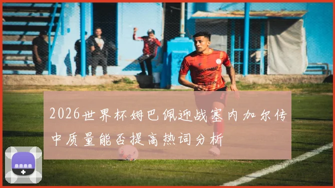 2026世界杯姆巴佩迎战塞内加尔传中质量能否提高热词分析
