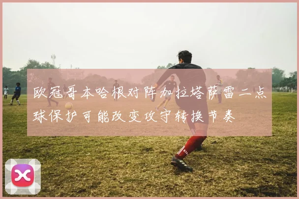 欧冠哥本哈根对阵加拉塔萨雷二点球保护可能改变攻守转换节奏