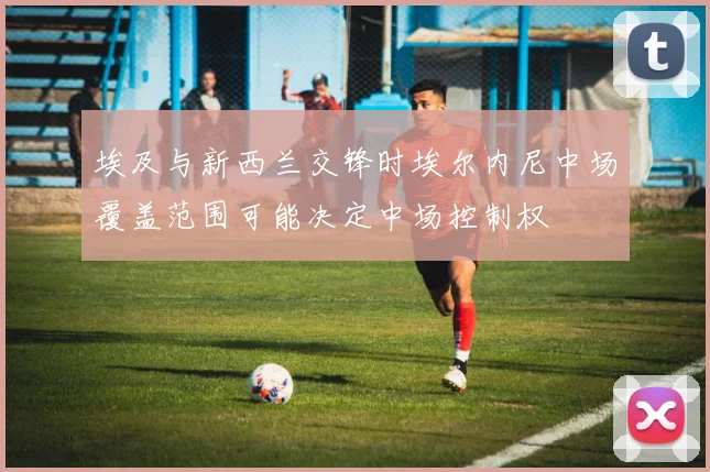 埃及与新西兰交锋时埃尔内尼中场覆盖范围可能决定中场控制权