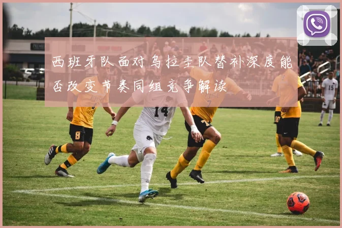 西班牙队面对乌拉圭队替补深度能否改变节奏同组竞争解读