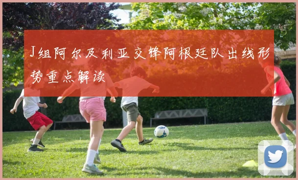 J组阿尔及利亚交锋阿根廷队出线形势重点解读
