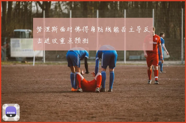 努涅斯面对佛得角防线能否主导反击进攻重点预测
