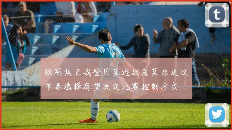 欧冠焦点战登贝莱迎战居莱尔进攻节奏选择有望决定比赛控制方式