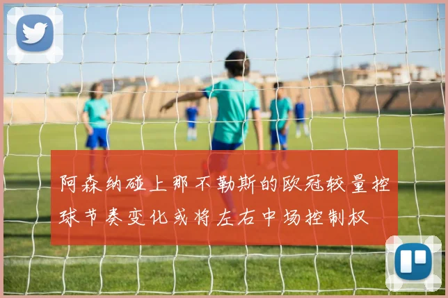 阿森纳碰上那不勒斯的欧冠较量控球节奏变化或将左右中场控制权