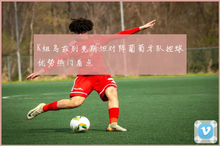 K组乌兹别克斯坦对阵葡萄牙队控球优势热门看点