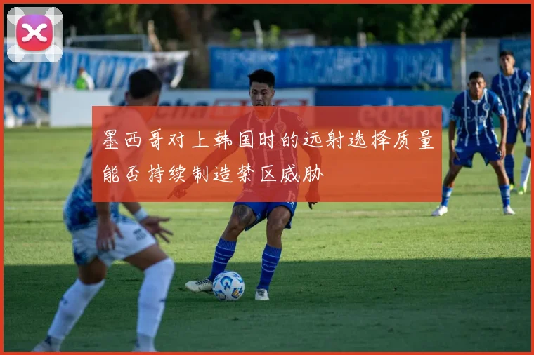 墨西哥对上韩国时的远射选择质量能否持续制造禁区威胁