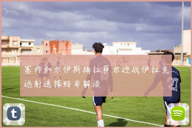 塞内加尔伊斯梅拉萨尔迎战伊拉克远射选择赔率解读