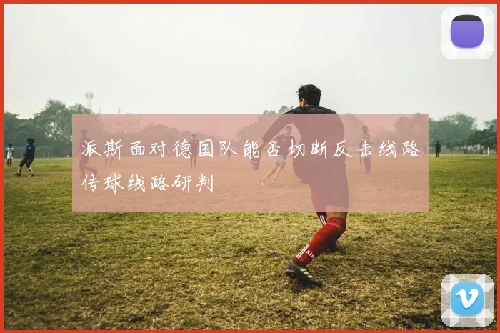 派斯面对德国队能否切断反击线路传球线路研判