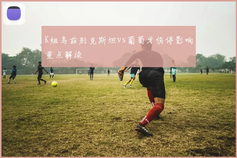 K组乌兹别克斯坦vs葡萄牙伤停影响重点解读