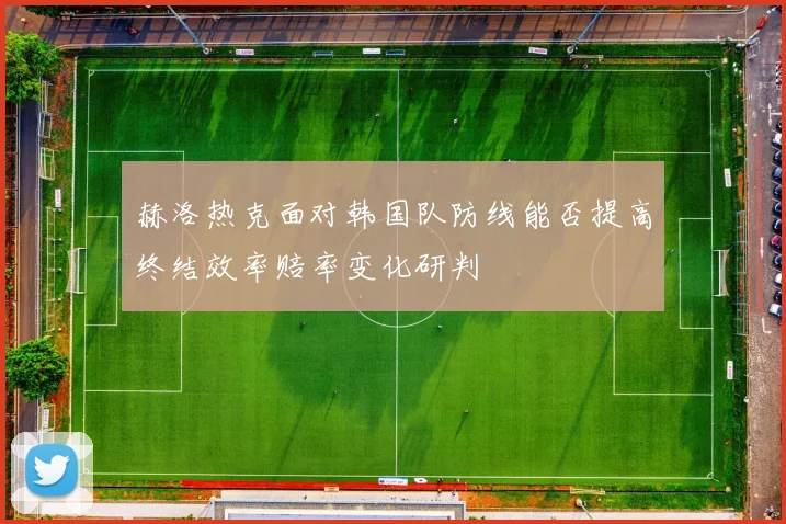 赫洛热克面对韩国队防线能否提高终结效率赔率变化研判