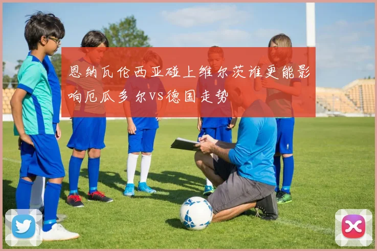 恩纳瓦伦西亚碰上维尔茨谁更能影响厄瓜多尔vs德国走势