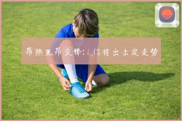 昂热里昂交锋:门将出击定走势
