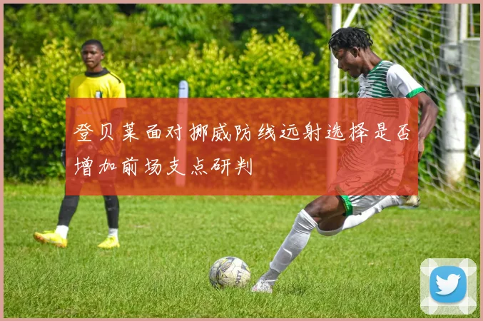 登贝莱面对挪威防线远射选择是否增加前场支点研判