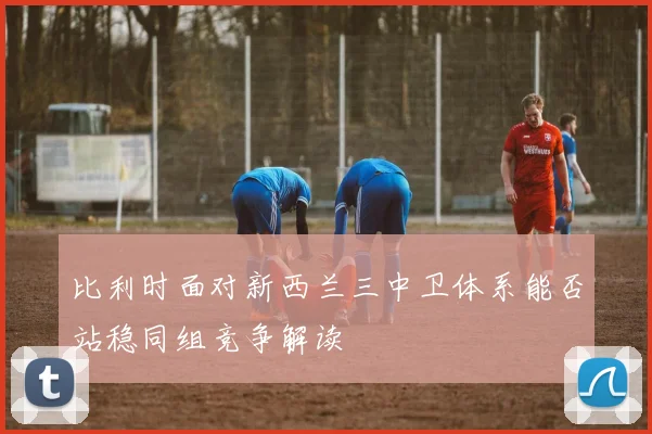比利时面对新西兰三中卫体系能否站稳同组竞争解读