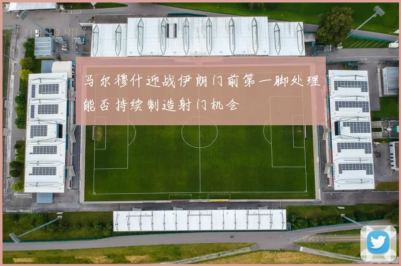 马尔穆什迎战伊朗门前第一脚处理能否持续制造射门机会