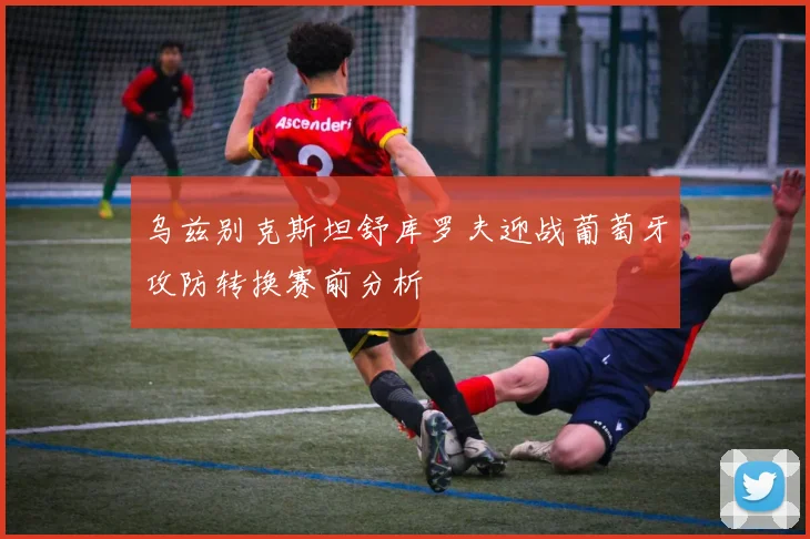 乌兹别克斯坦舒库罗夫迎战葡萄牙攻防转换赛前分析