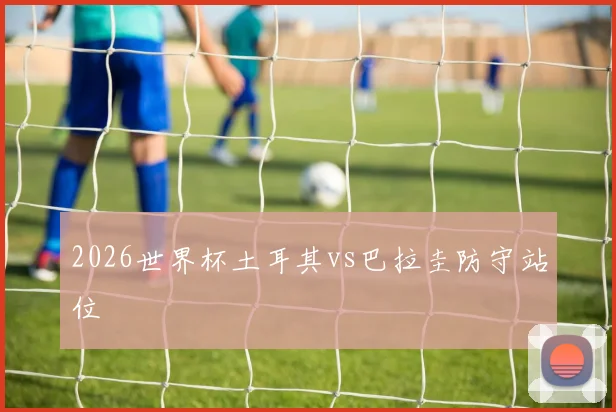 2026世界杯土耳其vs巴拉圭防守站位