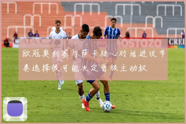 欧冠奥利塞与萨卡核心对话进攻节奏选择很可能决定晋级主动权