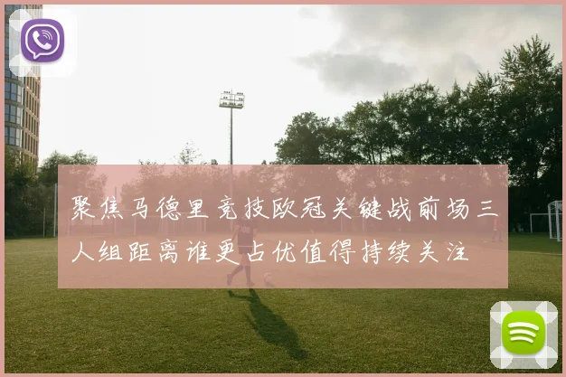聚焦马德里竞技欧冠关键战前场三人组距离谁更占优值得持续关注